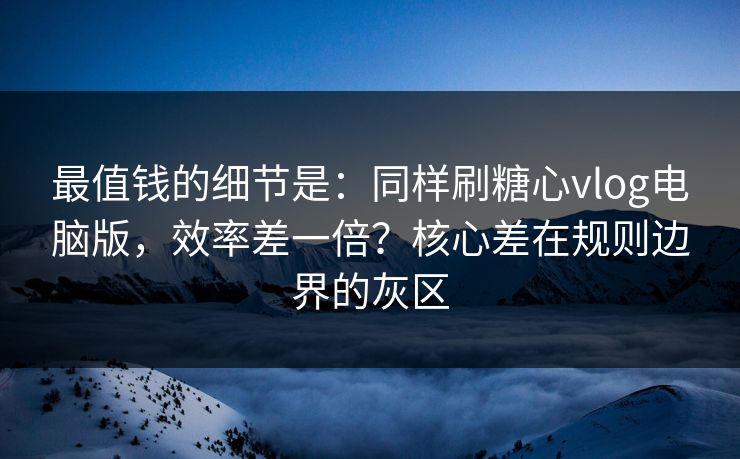 最值钱的细节是：同样刷糖心vlog电脑版，效率差一倍？核心差在规则边界的灰区