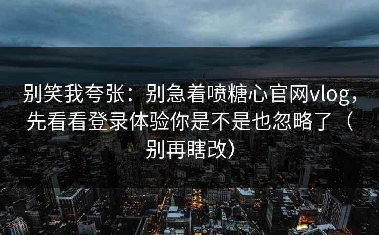别笑我夸张：别急着喷糖心官网vlog，先看看登录体验你是不是也忽略了（别再瞎改）