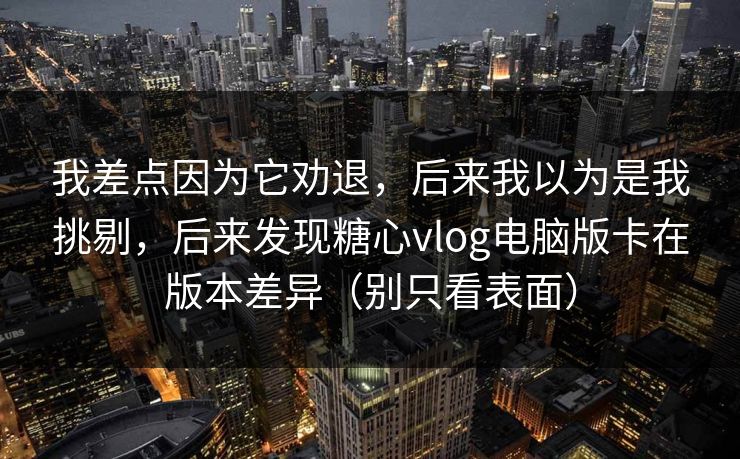 我差点因为它劝退，后来我以为是我挑剔，后来发现糖心vlog电脑版卡在版本差异（别只看表面）