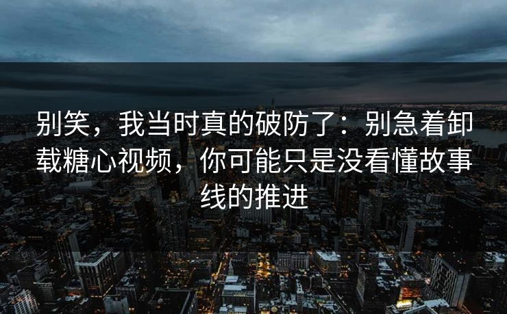 别笑，我当时真的破防了：别急着卸载糖心视频，你可能只是没看懂故事线的推进
