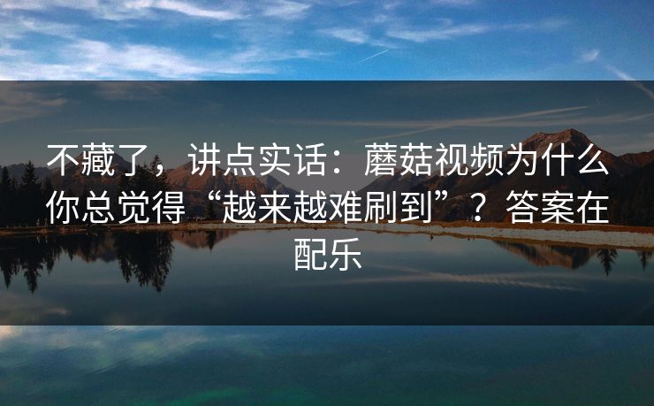 不藏了，讲点实话：蘑菇视频为什么你总觉得“越来越难刷到”？答案在配乐