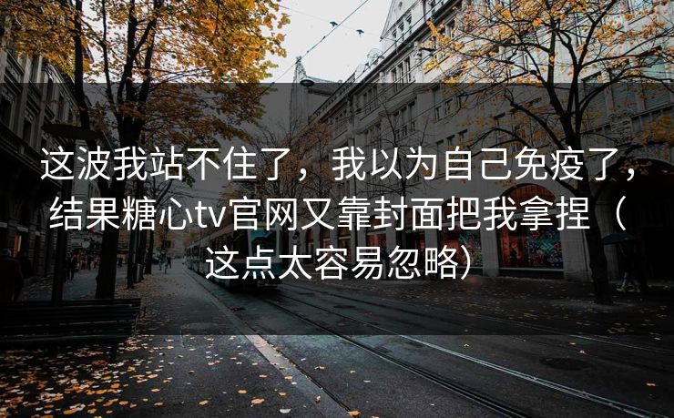 这波我站不住了,我以为自己免疫了,结果糖心tv官网又靠封面把我拿捏(这点太容易忽略) 第1张 这波我站不住了,我以为自己免疫了,结果糖心tv官网又靠封面把我拿捏(这点太容易忽略) 第1张