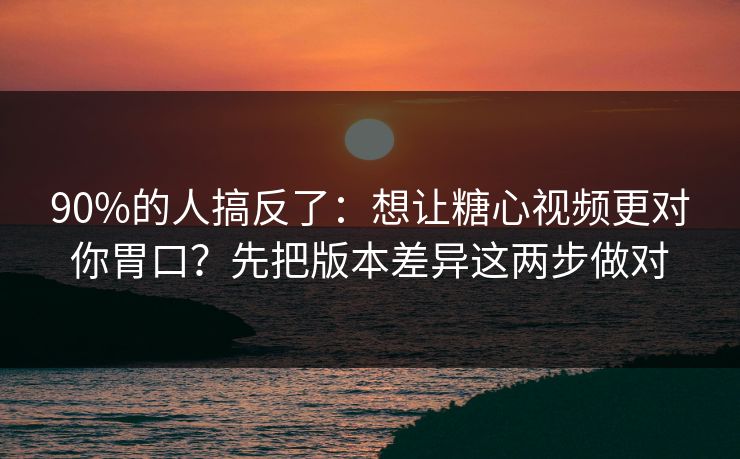 90%的人搞反了：想让糖心视频更对你胃口？先把版本差异这两步做对