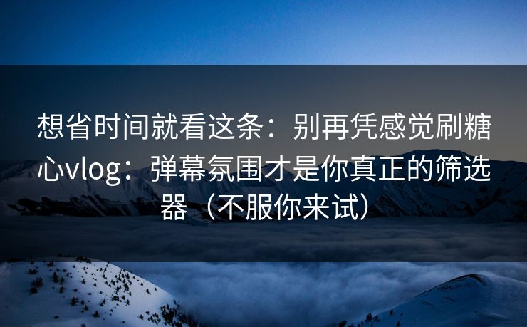 想省时间就看这条：别再凭感觉刷糖心vlog：弹幕氛围才是你真正的筛选器（不服你来试）