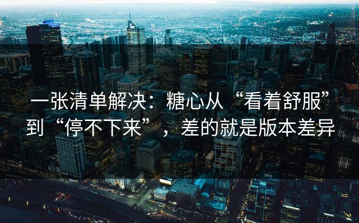 一张清单解决：糖心从“看着舒服”到“停不下来”，差的就是版本差异  第1张