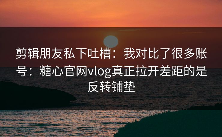 剪辑朋友私下吐槽：我对比了很多账号：糖心官网vlog真正拉开差距的是反转铺垫  第1张