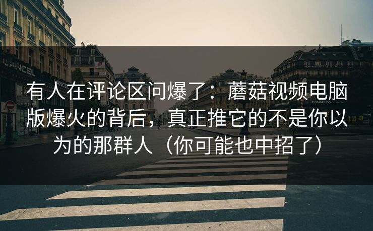 有人在评论区问爆了：蘑菇视频电脑版爆火的背后，真正推它的不是你以为的那群人（你可能也中招了）  第1张