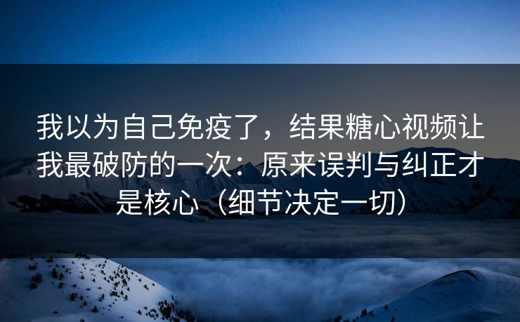 我以为自己免疫了，结果糖心视频让我最破防的一次：原来误判与纠正才是核心（细节决定一切）  第1张