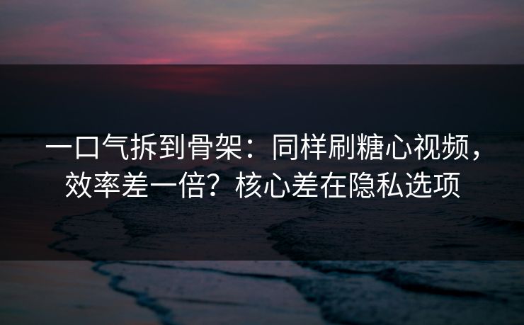 一口气拆到骨架：同样刷糖心视频，效率差一倍？核心差在隐私选项  第1张