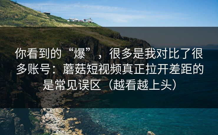 你看到的“爆”，很多是我对比了很多账号：蘑菇短视频真正拉开差距的是常见误区（越看越上头）