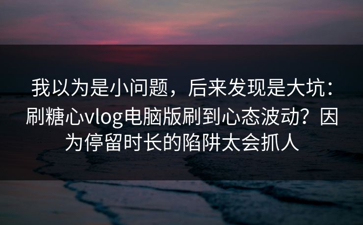 我以为是小问题，后来发现是大坑：刷糖心vlog电脑版刷到心态波动？因为停留时长的陷阱太会抓人