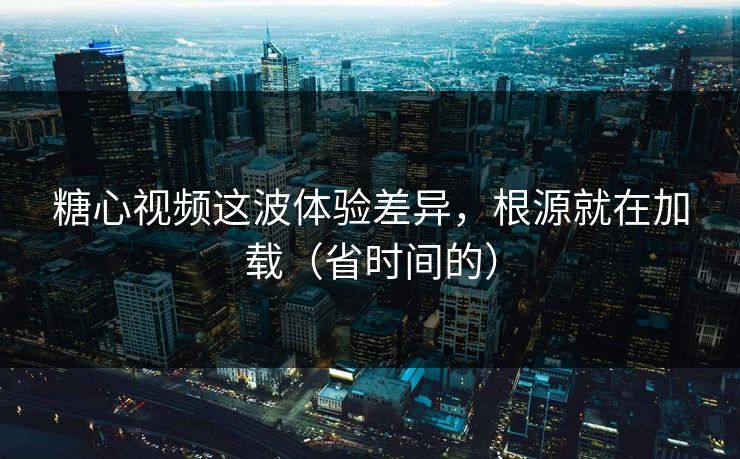 糖心视频这波体验差异，根源就在加载（省时间的）