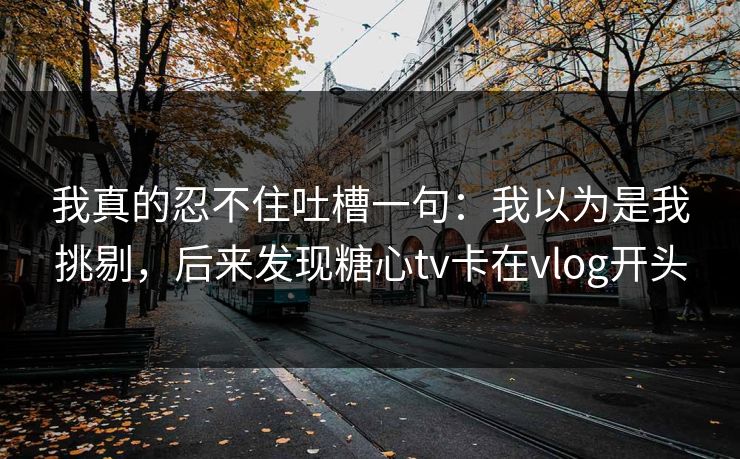 我真的忍不住吐槽一句：我以为是我挑剔，后来发现糖心tv卡在vlog开头