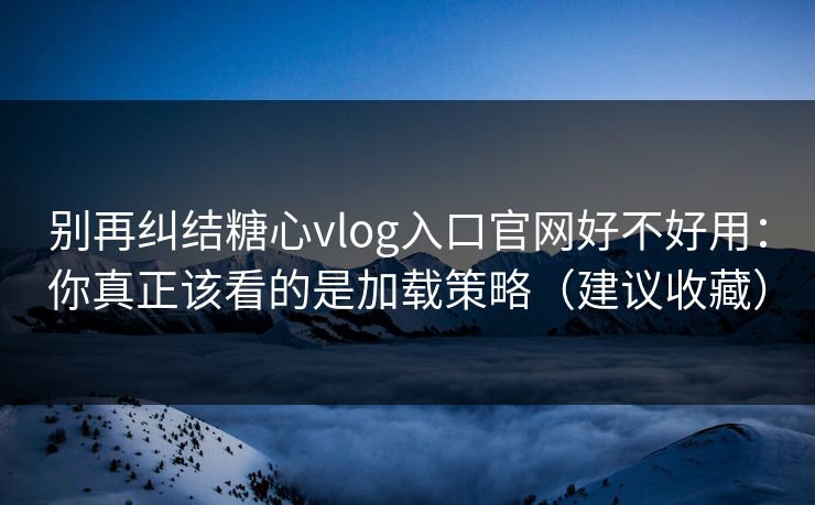 别再纠结糖心vlog入口官网好不好用：你真正该看的是加载策略（建议收藏）