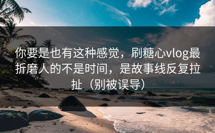 你要是也有这种感觉，刷糖心vlog最折磨人的不是时间，是故事线反复拉扯（别被误导）