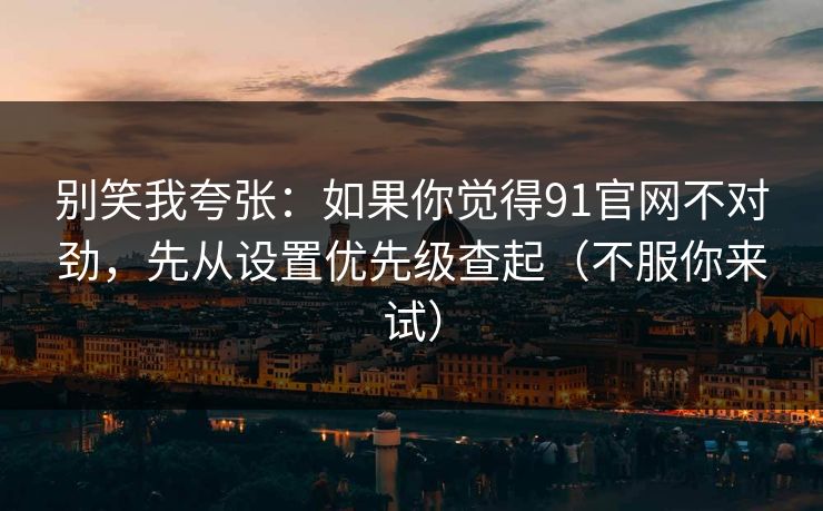 别笑我夸张：如果你觉得91官网不对劲，先从设置优先级查起（不服你来试）  第1张