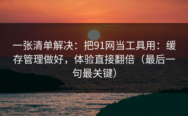 一张清单解决：把91网当工具用：缓存管理做好，体验直接翻倍（最后一句最关键）  第1张