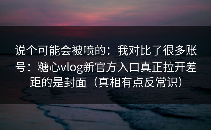 说个可能会被喷的：我对比了很多账号：糖心vlog新官方入口真正拉开差距的是封面（真相有点反常识）