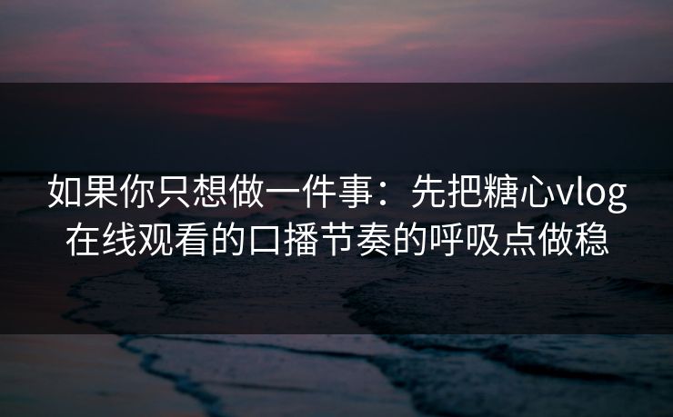 如果你只想做一件事：先把糖心vlog在线观看的口播节奏的呼吸点做稳