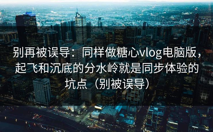 别再被误导：同样做糖心vlog电脑版，起飞和沉底的分水岭就是同步体验的坑点（别被误导）