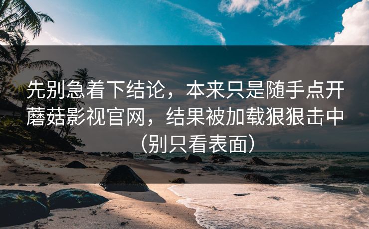 先别急着下结论，本来只是随手点开蘑菇影视官网，结果被加载狠狠击中（别只看表面）