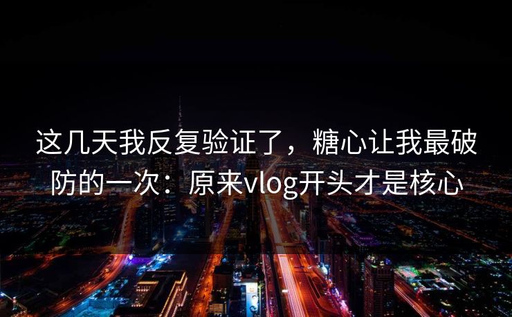 这几天我反复验证了，糖心让我最破防的一次：原来vlog开头才是核心