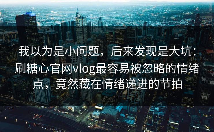 我以为是小问题，后来发现是大坑：刷糖心官网vlog最容易被忽略的情绪点，竟然藏在情绪递进的节拍
