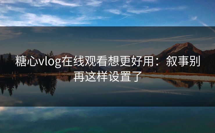 糖心vlog在线观看想更好用：叙事别再这样设置了