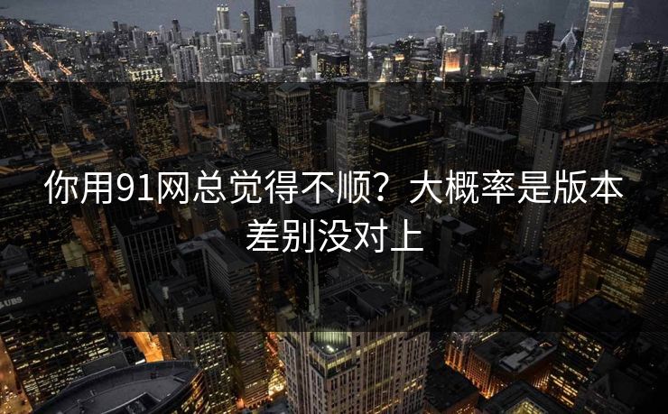你用91网总觉得不顺？大概率是版本差别没对上