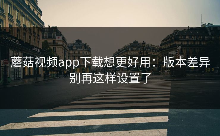 蘑菇视频app下载想更好用：版本差异别再这样设置了