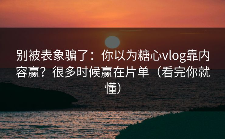 别被表象骗了：你以为糖心vlog靠内容赢？很多时候赢在片单（看完你就懂）