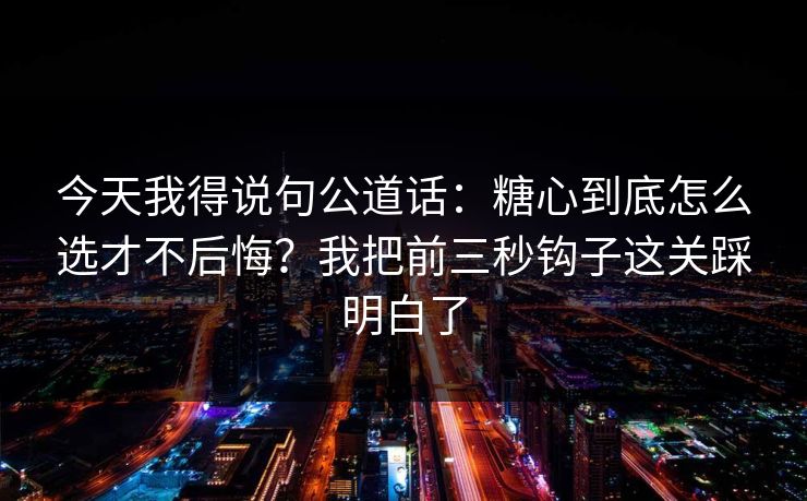 今天我得说句公道话：糖心到底怎么选才不后悔？我把前三秒钩子这关踩明白了