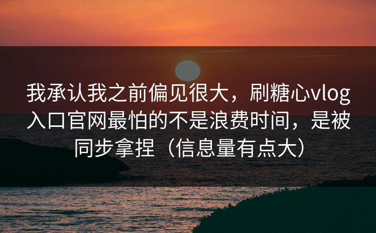 我承认我之前偏见很大，刷糖心vlog入口官网最怕的不是浪费时间，是被同步拿捏（信息量有点大）