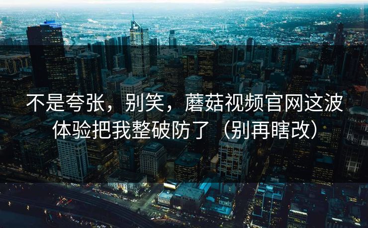 不是夸张，别笑，蘑菇视频官网这波体验把我整破防了（别再瞎改）