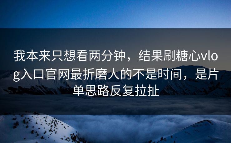 我本来只想看两分钟，结果刷糖心vlog入口官网最折磨人的不是时间，是片单思路反复拉扯