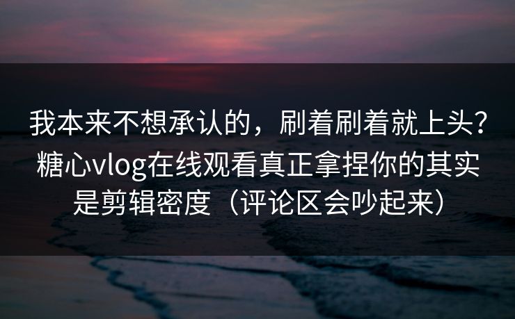 我本来不想承认的,刷着刷着就上头?糖心vlog在线观看真正拿捏你的其实是剪辑密度(评论区会吵起来) 我本来不想承认的,刷着刷着就上头?糖心vlog在线观看真正拿捏你的其实是剪辑密度(评论区会吵起来)