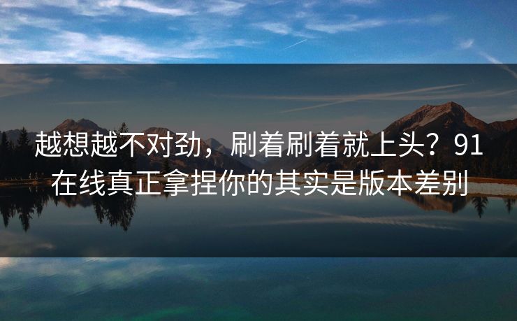 越想越不对劲,刷着刷着就上头?91在线真正拿捏你的其实是版本差别 越想越不对劲,刷着刷着就上头?91在线真正拿捏你的其实是版本差别