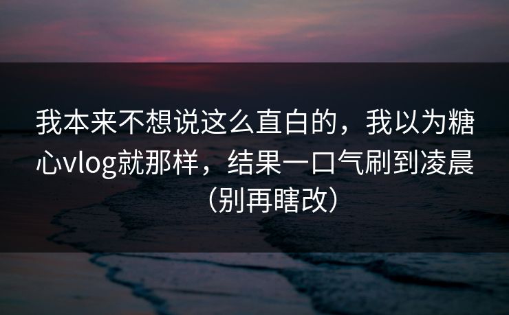我本来不想说这么直白的，我以为糖心vlog就那样，结果一口气刷到凌晨（别再瞎改）
