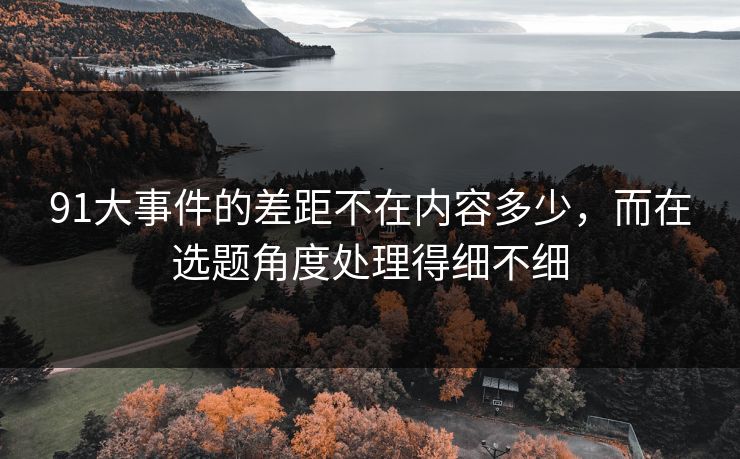 91大事件的差距不在内容多少,而在选题角度处理得细不细 91大事件的差距不在内容多少,而在选题角度处理得细不细