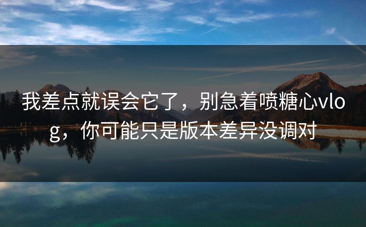 我差点就误会它了,别急着喷糖心vlog,你可能只是版本差异没调对 我差点就误会它了,别急着喷糖心vlog,你可能只是版本差异没调对