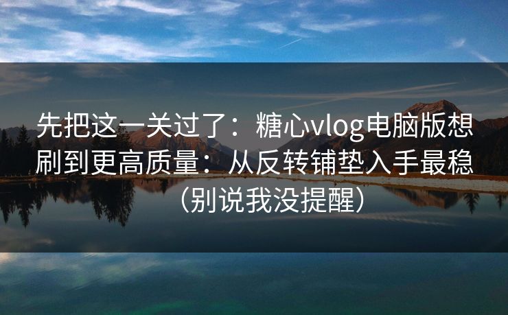 先把这一关过了：糖心vlog电脑版想刷到更高质量：从反转铺垫入手最稳（别说我没提醒）