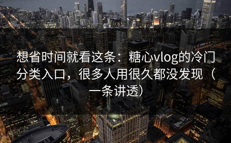 想省时间就看这条：糖心vlog的冷门分类入口，很多人用很久都没发现（一条讲透）