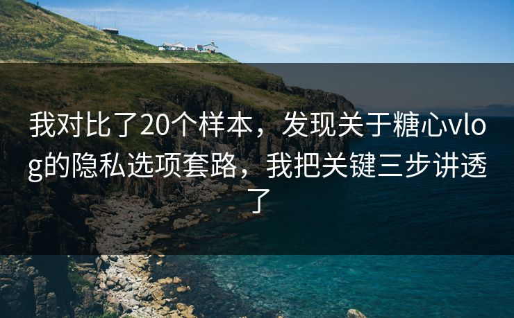 我对比了20个样本，发现关于糖心vlog的隐私选项套路，我把关键三步讲透了