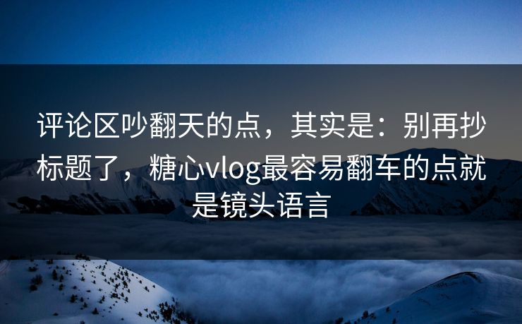 评论区吵翻天的点，其实是：别再抄标题了，糖心vlog最容易翻车的点就是镜头语言
