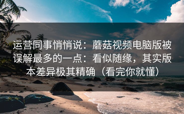 运营同事悄悄说:蘑菇视频电脑版被误解最多的一点:看似随缘,其实版本差异极其精确(看完你就懂) 运营同事悄悄说:蘑菇视频电脑版被误解最多的一点:看似随缘,其实版本差异极其精确(看完你就懂)