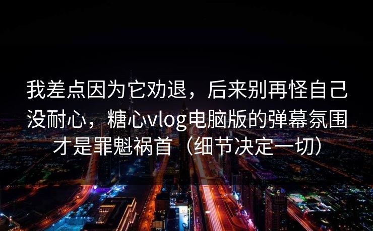 我差点因为它劝退，后来别再怪自己没耐心，糖心vlog电脑版的弹幕氛围才是罪魁祸首（细节决定一切）