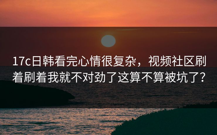 17c日韩看完心情很复杂,视频社区刷着刷着我就不对劲了这算不算被坑了? 17c日韩看完心情很复杂,视频社区刷着刷着我就不对劲了这算不算被坑了?