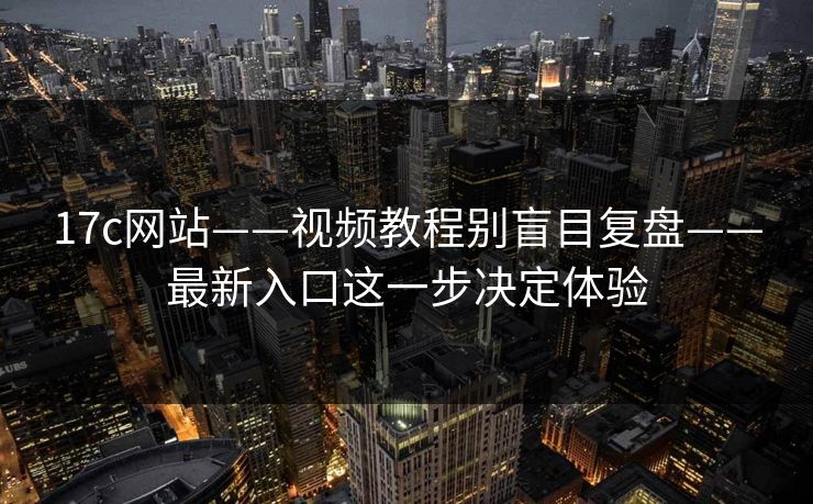 17c网站——视频教程别盲目复盘——最新入口这一步决定体验 17c网站——视频教程别盲目复盘——最新入口这一步决定体验